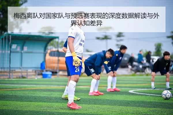 梅西离队对国家队与预选赛表现的深度数据解读与外界认知差异