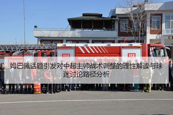 姆巴佩话题引发对中超主帅战术调整的理性解读与球迷讨论路径分析