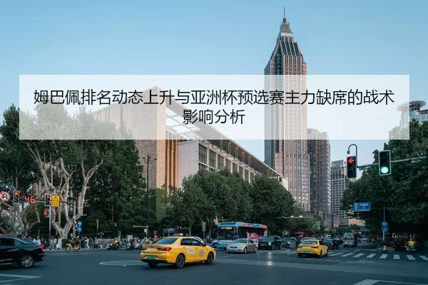 姆巴佩排名动态上升与亚洲杯预选赛主力缺席的战术影响分析